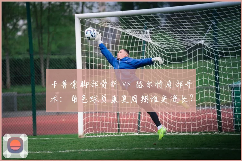 卡鲁索脚部骨折 vs 赫尔特肩部手术：角色球员康复周期谁更漫长？