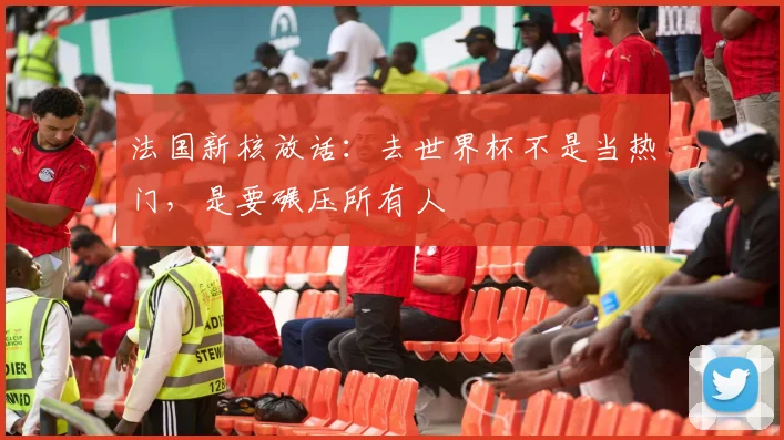 法国新核放话：去世界杯不是当热门，是要碾压所有人